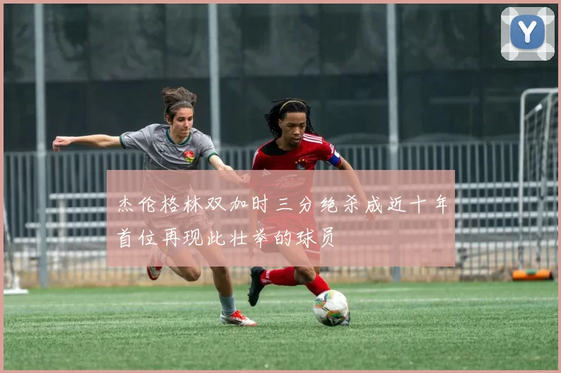 杰伦格林双加时三分绝杀成近十年首位再现此壮举的球员
