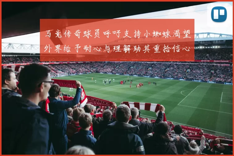 马竞传奇球员呼吁支持小蜘蛛渴望外界给予耐心与理解助其重拾信心